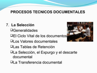 PROCESOS TECNICOS DOCUMENTALES


7. La Selección
  Generalidades
  El Ciclo Vital de los documentos
  Los Valores documentales
  Las Tablas de Retención
  La Selección, el Expurgo y el descarte
    documental
  La Transferencia documental
 