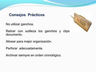 Consejos Prácticos

No utilizar ganchos.

Retirar con sutileza los ganchos y clips sin dañar el
documento.

Alinear para mejor organización.

Perforar adecuadamente.

Archivar siempre en orden cronológico.
 