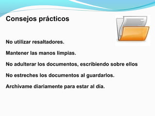 Consejos prácticos


No utilizar resaltadores.

Mantener las manos limpias.

No adulterar los documentos, escribiendo sobre ellos

No estreches los documentos al guardarlos.

Archívame diariamente para estar al día.
 