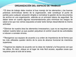 ORGANIZACIÓN DEL ESPACIO DE TRABAJO

El área de trabajo debe mostrar el bue manejo de los elementos y las buenas
prácticas archivísticas dentro de la organización, este constituye el punto de
partida para cualquier actuación dirigida a normalizar la gestión de los documentos
de archivo en una organización, además es un principio básico de seguridad. Se
deben tener en cuenta algunas recomendaciones para minimizar los riesgos de
salud a los que nos vemos expuestos al estar tanto tiempo desarrollando la misma
actividad:

Eliminar de nuestra área los elementos innecesarios y que no se requieren para
realizar nuestra labor ya que pueden perjudicar el control visual de las actividades
e inducen a cometer errores.

Reorganice sus equipos de acuerdo a su orden de importancia de tal forma que
los más utilizados queden dentro de la zona de alcance funcional de miembros
superiores.

Organice los objetos de acuerdo con la clase de material y la frecuencia con que
los utiliza. Es decir, ubique en el lugar de más fácil acceso, aquellas cosas que
requieren para el ciclo de la tarea.
 