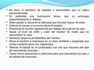  No llene el escritorio de papeles o documentos que no utiliza
  frecuentemente.
 Es preferible una iluminación tenua, que no provoque
  deslumbramiento o reflejos.
 Debe ajustar la altura de la silla para que los pies toquen el suelo.
 Colocar el mouse a la misma altura dl teclado.
 Posicionar el monitor ligeramente por debajo del nivel de los ojos.
 Ajuste el nivel de brillo y color del monitor de modo que no
  deslumbren la vista.
 Mantener limpia la pantalla/filtro del monitor.
 Situar el escáner o impresora en un área ventilada y asegúrate que
  reciba mantenimiento con regularidad.
 Alternar el trabajo en el computador con uno que requiera otro tipo
  de movimiento muscular.
 Tomar breve descansos a cada hora para que descansen los ojos y
  se estiren los músculos.
 