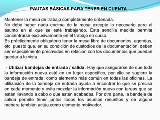 PAUTAS BÁSICAS PARA TENER EN CUENTA

Mantener la mesa de trabajo completamente ordenada.
No debe haber nada encima de la mesa excepto lo necesario para el
asunto en el que se esté trabajando. Esta sencilla medida permite
concentrarse exclusivamente en el trabajo en curso.
Es prácticamente obligatorio tener la mesa libre de documentos, agendas,
etc. puesto que, en su condición de custodios de la documentación, deben
ser especialmente precavidos en relación con los documentos que puedan
quedar a la vista.

 - Utilizar bandejas de entrada / salida: Hay que asegurarse de que toda
la información nueva esté en un lugar específico, por ello se sugiere la
bandeja de entrada, como elemento más común en todas las oficinas. La
utilización de la bandeja de entrada ayuda a encontrar lo que se precisa
en cada momento y evita mezclar la información nueva con tareas que se
están llevando a cabo o que estén acabadas. Por otra parte, la bandeja de
salida permite tener juntos todos los asuntos resueltos y de alguna
manera también actúa como elemento motivador.
 