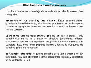 Clasificar los asuntos nuevos

Los documentos de la bandeja de entrada deben clasificarse en tres
categorías:

a)Asuntos en los que hay que trabajar. Estos asuntos deben
guardarse inmediatamente, clasificados por temas en subcarpetas
para tener agrupados todos los documentos correspondientes a una
misma cuestión.

b) Asuntos que se está seguro que no se van a tratar. Todo
aquello que no se va a tratar en absoluto (publicidad, folletos,
documentos que se han duplicado, etc.) debe ir inmediatamente a la
papelera. Esto evita tener papeles inútiles y facilita la búsqueda de
aquellos que sí se necesitan.

c) Asuntos "dudosos" o que no se sabe si se van a tratar o no. En
este caso, hay que aprender a tomar decisiones rápidas y colocarlos
en la categoría "a) o b)"
 