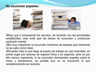 No acumular papeles:




Hay que ir procesando los asuntos, de acuerdo con las prioridades
establecidas, esto evita que las tareas se acumulen y produzcan
confusión mental.
Es muy importante no acumular montones de papeles que realmente
no se sabe cómo tratar.
Guardar todo lo que llega al puesto de trabajo es casi imposible, en
primer lugar por razones de espacio físico y en segundo, pero no por
ello menos importante, si se acumulan demasiados papeles sobre la
mesa y alrededores, es posible que no se encuentre lo que
verdaderamente se necesita.
 