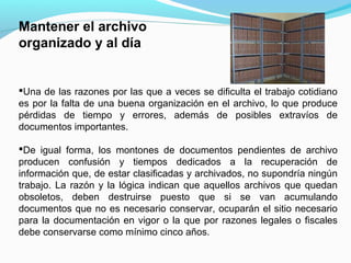 Mantener el archivo
organizado y al día


Una de las razones por las que a veces se dificulta el trabajo cotidiano
es por la falta de una buena organización en el archivo, lo que produce
pérdidas de tiempo y errores, además de posibles extravíos de
documentos importantes.

De igual forma, los montones de documentos pendientes de archivo
producen confusión y tiempos dedicados a la recuperación de
información que, de estar clasificadas y archivados, no supondría ningún
trabajo. La razón y la lógica indican que aquellos archivos que quedan
obsoletos, deben destruirse puesto que si se van acumulando
documentos que no es necesario conservar, ocuparán el sitio necesario
para la documentación en vigor o la que por razones legales o fiscales
debe conservarse como mínimo cinco años.
 