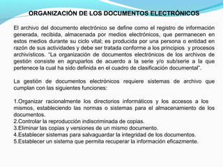 ORGANIZACIÓN DE LOS DOCUMENTOS ELECTRÓNICOS

El archivo del documento electrónico se define como el registro de información
generada, recibida, almacenada por medios electrónicos, que permanecen en
estos medios durante su ciclo vital; es producida por una persona o entidad en
razón de sus actividades y debe ser tratada conforme a los principios y procesos
archivísticos. “La organización de documentos electrónicos de los archivos de
gestión consiste en agruparlos de acuerdo a la serie y/o sub/serie a la que
pertenece la cual ha sido definida en el cuadro de clasificación documental”.

La gestión de documentos electrónicos requiere sistemas de archivo que
cumplan con las siguientes funciones:

1.Organizar racionalmente los directorios informáticos y los accesos a los
mismos, estableciendo las normas o sistemas para el almacenamiento de los
documentos.
2.Controlar la reproducción indiscriminada de copias.
3.Eliminar las copias y versiones de un mismo documento.
4.Establecer sistemas para salvaguardar la integridad de los documentos.
5.Establecer un sistema que permita recuperar la información eficazmente.
 