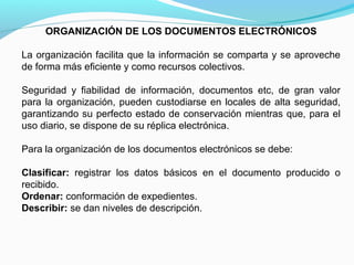 ORGANIZACIÓN DE LOS DOCUMENTOS ELECTRÓNICOS

La organización facilita que la información se comparta y se aproveche
de forma más eficiente y como recursos colectivos.

Seguridad y fiabilidad de información, documentos etc, de gran valor
para la organización, pueden custodiarse en locales de alta seguridad,
garantizando su perfecto estado de conservación mientras que, para el
uso diario, se dispone de su réplica electrónica.

Para la organización de los documentos electrónicos se debe:

Clasificar: registrar los datos básicos en el documento producido o
recibido.
Ordenar: conformación de expedientes.
Describir: se dan niveles de descripción.
 