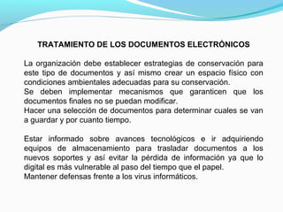 TRATAMIENTO DE LOS DOCUMENTOS ELECTRÓNICOS

La organización debe establecer estrategias de conservación para
este tipo de documentos y así mismo crear un espacio físico con
condiciones ambientales adecuadas para su conservación.
Se deben implementar mecanismos que garanticen que los
documentos finales no se puedan modificar.
Hacer una selección de documentos para determinar cuales se van
a guardar y por cuanto tiempo.

Estar informado sobre avances tecnológicos e ir adquiriendo
equipos de almacenamiento para trasladar documentos a los
nuevos soportes y así evitar la pérdida de información ya que lo
digital es más vulnerable al paso del tiempo que el papel.
Mantener defensas frente a los virus informáticos.
 