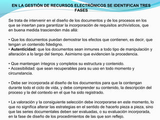 EN LA GESTIÓN DE RECURSOS ELECTRÓNICOS SE IDENTIFICAN TRES
                           FASES

Se trata de intervenir en el diseño de los documentos y de los procesos en los
que se insertan para garantizar la incorporación de requisitos archivísticos, que
en buena medida trascienden más allá:

• Que los documentos puedan demostrar los efectos que contienen, es decir, que
tengan un contenido fidedigno.
• Autenticidad: que los documentos sean inmunes a todo tipo de manipulación y
alteración a lo largo del tiempo. Asimismo que evidencien la procedencia.

• Que mantengan íntegros y completos su estructura y contenido.
• Accesibilidad: que sean recuperables para su uso en todo momento y
circunstancia.

• Debe ser incorporada al diseño de los documentos para que la contengan
durante todo el ciclo de vida, y debe comprender su contenido, la descripción del
proceso y la del contexto en el que ha sido registrado.

• La valoración y la consiguiente selección debe incorporarse en este momento, lo
que no significa alterar las estrategias en el sentido de hacerlo pieza a pieza, sino
que las series documentales deben ser evaluadas, o su evaluación incorporada,
en la fase de diseño de los procedimientos de las que son reflejo.
 