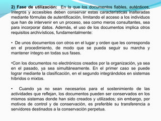 2) Fase de utilización: En la que los documentos fiables, auténticos,
íntegros y accesibles deben conservar estas características inalteradas
mediante fórmulas de autentificación, limitando el acceso a los individuos
que han de intervenir en un proceso, sea como meros consultantes, sea
para incorporar datos. Además, el uso de los documentos implica otros
requisitos archivísticos, fundamentalmente:

• De unos documentos con otros en el lugar y orden que les corresponda
en el procedimiento, de modo que se pueda seguir su marcha y
mantener íntegro en todas sus fases.

•Con los documentos no electrónicos creados por la organización, ya sea
en el pasado, ya sea simultáneamente. En el primer caso se puede
lograr mediante la clasificación, en el segundo integrándolos en sistemas
híbridos o mixtos.

•    Cuando ya no sean necesarios para el sostenimiento de las
actividades que reflejan, los documentos pueden ser conservados en los
mismos sistemas donde han sido creados y utilizados; sin embargo, por
motivos de control y de conservación, es preferible su transferencia a
servidores destinados a la conservación perpetua.
 