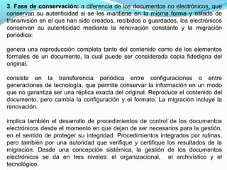 3. Fase de conservación: a diferencia de los documentos no electrónicos, que
conservan su autenticidad si se les mantiene en la misma forma y estado de
transmisión en el que han sido creados, recibidos o guardados, los electrónicos
conservan su autenticidad mediante la renovación constante y la migración
periódica:

genera una reproducción completa tanto del contenido como de los elementos
formales de un documento, la cual puede ser considerada copia fidedigna del
original.

consiste en la transferencia periódica entre configuraciones o entre
generaciones de tecnología, que permite conservar la información en un modo
que no garantiza ser una réplica exacta del original. Reproduce el contenido del
documento, pero cambia la configuración y el formato. La migración incluye la
renovación.

implica también el desarrollo de procedimientos de control de los documentos
electrónicos desde el momento en que dejan de ser necesarios para la gestión,
en el sentido de proteger su integridad. Procedimientos integrados por rutinas,
pero también por una autoridad que verifique y certifique los resultados de la
migración. Desde una concepción sistémica, la gestión de los documentos
electrónicos se da en tres niveles: el organizacional, el archivístico y el
tecnológico.
 