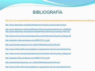 http://cau.crue.org/export/sites/Cau/Quehacemos/gruposdetrabajo/documentoselectronicos/recomendaciones

http://www.slideshare.net/bibliosil/tratamiento-de-documentos-electronicos

http://www.slideshare.net/AndreMarcelo123/el-expediente-electronico-14580930
http://www.slideshare.net/amaririvera/tratamiento-de-los-documentos-7401332

http://www.serina.es/empresas/aspm/documentos/formacion/puesto_trabajo.pdf

http://aabadom.files.wordpress.com/2009/10/75_0.pdf

http://pendientedemigracion.ucm.es/BUCM/biblioteca/doc6160.pdf

http://www.recbib.es/formacion/gestion-y-organizacion-de-recursos-electronicos

http://www.serina.es/empresas/aspm/documentos/formacion/puesto_trabajo.pdf

http://aabadom.files.wordpress.com/2009/10/75_0.pdf

http://pendientedemigracion.ucm.es/BUCM/biblioteca/doc6160.pdf

http://www.recbib.es/formacion/gestion-y-organizacion-de-recursos-electronicos
 