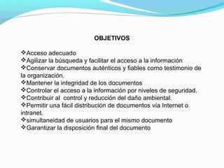 OBJETIVOS

Acceso adecuado
Agilizar la búsqueda y facilitar el acceso a la información
Conservar documentos auténticos y fiables como testimonio de
la organización.
Mantener la integridad de los documentos
Controlar el acceso a la información por niveles de seguridad.
Contribuir al control y reducción del daño ambiental.
Permitir una fácil distribución de documentos vía Internet o
intranet.
simultaneidad de usuarios para el mismo documento
Garantizar la disposición final del documento
 