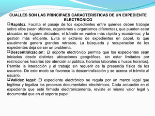 CUALLES SON LAS PRINCIPAES CARACTERISTICAS DE UN EXPEDIENTE
                                  ELECTRONICO
Rapidez: Facilita el pasaje de los expedientes entre quienes deben trabajar
sobre ellos (sean oficinas, organismos u organismos diferentes), que pueden estar
ubicadas en lugares distantes; el trámite se vuelve más rápido y económico, y la
gestión más eficiente. Evita el extravío de expedientes en papel, lo que
usualmente genera grandes retrasos. La búsqueda y recuperación de los
expedientes deja de ser un problema.
Descentralización: El soporte electrónico permite que los expedientes sean
iniciados desde distintas ubicaciones geográficas, sin estar limitados por
restricciones horarias (de atención al público, horarios laborales o husos horarios).
Permite la interacción y el trabajo sin requerir de la presencia física de los
usuarios. De este modo se favorece la descentralización y se acerca el trámite al
usuario.
Validez legal: El expediente electrónico se regula por un marco legal que
legitima y legaliza los procesos documentales electrónicos. Cada actuación en el
expediente que esté firmada electrónicamente, reviste el mismo valor legal y
documental que en el soporte papel.
 