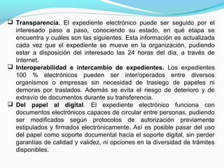  Transparencia. El expediente electrónico puede ser seguido por el
  interesado paso a paso, conociendo su estado, en qué etapa se
  encuentra y cuáles son las siguientes. Esta información es actualizada
  cada vez que el expediente se mueve en la organización, pudiendo
  estar a disposición del interesado las 24 horas del día, a través de
  Internet.
 Interoperabilidad e intercambio de expedientes. Los expedientes
  100 % electrónicos pueden ser inter/operados entre diversos
  organismos o empresas sin necesidad de trasiego de papeles ni
  demoras por traslados. Además se evita el riesgo de deterioro y de
  extravío de documentos durante su transferencia.
 Del papel al digital. El expediente electrónico funciona con
  documentos electrónicos capaces de circular entre personas, pudiendo
  ser modificados según protocolos de autorización previamente
  estipulados y firmados electrónicamente. Así es posible pasar del uso
  del papel como soporte documental hacia el soporte digital, sin perder
  garantías de calidad y validez, ni opciones en la diversidad de trámites
  disponibles.
 