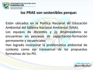Están ubicados en la Política Nacional de Educación
Ambiental del Sistema Nacional Ambiental (SINA).
Los equipos de docentes y /o dinamizadores se
encuentran en procesos de capacitación-formación
permanente y secuenciales.
Han logrado incorporar la problemática ambiental de
contexto como eje transversal de las propuestas
formativas de los PEI.
los PRAE son sostenibles porque:
 