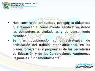 • Han construido propuestas pedagógico-didácticas
que favorecen el conocimiento significativo, desde
las competencias ciudadanas y de pensamiento
científico.
• Se han posicionado como estrategias de
articulación del trabajo interinstitucional, en los
planes, programas y propuestas de las Secretarías
de Educación y de las Corporaciones Autónomas
Regionales, fundamentalmente.
 