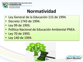 Normatividad
• Ley General de la Educación 115 de 1994.
• Decreto 1743 de 1994.
• Ley 99 de 1993.
• Política Nacional de Educación Ambiental PNEA.
• Ley 70 de 1993.
• Ley 140 de 1994.
 