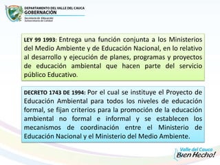 LEY 99 1993: Entrega una función conjunta a los Ministerios
del Medio Ambiente y de Educación Nacional, en lo relativo
al desarrollo y ejecución de planes, programas y proyectos
de educación ambiental que hacen parte del servicio
público Educativo.
DECRETO 1743 DE 1994: Por el cual se instituye el Proyecto de
Educación Ambiental para todos los niveles de educación
formal, se fijan criterios para la promoción de la educación
ambiental no formal e informal y se establecen los
mecanismos de coordinación entre el Ministerio de
Educación Nacional y el Ministerio del Medio Ambiente.
 