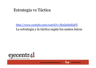 Estrategia vs Táctica 


       http://www.youtube.com/watch?v=MxQzdz6EgFY
       La estrategia y la táctica según los santos laicos 




Juan Pedregosa               www.e‐itd.com 
                         www.emprendeduriacultural.net   www.e-itd.com   12
 