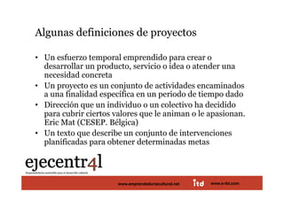 Algunas definiciones de proyectos 

•  Un esfuerzo temporal emprendido para crear o
   desarrollar un producto, servicio o idea o atender una
   necesidad concreta
•  Un proyecto es un conjunto de actividades encaminados
   a una finalidad específica en un periodo de tiempo dado
•  Dirección que un individuo o un colectivo ha decidido
   para cubrir ciertos valores que le animan o le apasionan.
   Eric Mat (CESEP. Bélgica)
•  Un texto que describe un conjunto de intervenciones
   planificadas para obtener determinadas metas 



Juan Pedregosa             www.e-itd.com
                       www.emprendeduriacultural.net   www.e-itd.com   16
 