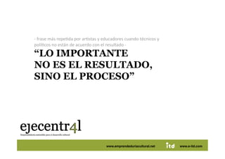 ‐ frase más repeDda por arDstas y educadores cuando técnicos y 
   políDcos no están de acuerdo con el resultado ‐ 

   “LO IMPORTANTE
   NO ES EL RESULTADO,
   SINO EL PROCESO” 




Juan Pedregosa                      www.e-itd.com
                                      www.emprendeduriacultural.net           18
                                                                      www.e-itd.com
 