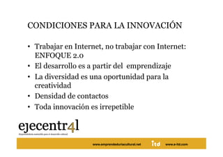 CONDICIONES PARA LA INNOVACIÓN 

•  Trabajar en Internet, no trabajar con Internet:
   ENFOQUE 2.0
•  El desarrollo es a partir del emprendizaje
•  La diversidad es una oportunidad para la
   creatividad
•  Densidad de contactos
•  Toda innovación es irrepetible 



Juan Pedregosa          www.e-itd.com
                    www.emprendeduriacultural.net   www.e-itd.com   38
 