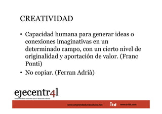 CREATIVIDAD 
•  Capacidad humana para generar ideas o
   conexiones imaginativas en un
   determinado campo, con un cierto nivel de
   originalidad y aportación de valor. (Franc
   Ponti)
•  No copiar. (Ferran Adrià) 



Juan Pedregosa       www.e-itd.com
                 www.emprendeduriacultural.net   www.e-itd.com   39
 