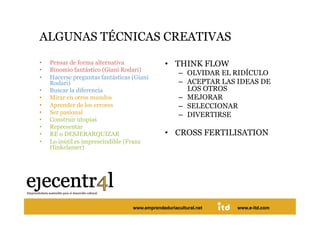 ALGUNAS TÉCNICAS CREATIVAS 
•    Pensar de forma alternativa                •  THINK FLOW
•    Binomio fantástico (Giani Rodari)
                                                      –  OLVIDAR EL RIDÍCULO
•    Hacerse preguntas fantásticas (Giani
     Rodari)                                          –  ACEPTAR LAS IDEAS DE
•    Buscar la diferencia                                LOS OTROS
•    Mirar en otros mundos                            –  MEJORAR
•    Aprender de los errores                          –  SELECCIONAR
•    Ser pasional                                     –  DIVERTIRSE
•    Construir utopías
•    Representar
•    RE o DESJERARQUIZAR                        •  CROSS FERTILISATION
•    Lo inútil es imprescindible (Franz
     Hinkelamer)




Juan Pedregosa                         www.e-itd.com
                                   www.emprendeduriacultural.net    www.e-itd.com   42
 