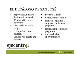 EL DECÁLOGO DE SAN JOSÉ 
•     El proyecto, nuestro             •     Escucha y habla
      ilusionante proyecto             •     Vende, vende, vende
•     Sé magnético pero                •     Piensa a lo grande y
      conéctate                              empieza con lo más
•     Desarrolla un estilo                   pequeño
      propio                           •     Hazte siempre nuevas
•     Haz que las cosas                      preguntas
      ocurran                          •     Aprovecha las
•     Conoce y conócete a ti                 oportunidades
      mismo




Juan Pedregosa                 www.e-itd.com
                                 www.emprendeduriacultural.net           46
                                                                 www.e-itd.com
 