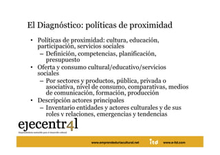 El Diagnóstico: políticas de proximidad 
  •  Políticas de proximidad: cultura, educación,
     participación, servicios sociales
      –  Definición, competencias, planificación,
         presupuesto
  •  Oferta y consumo cultural/educativo/servicios
     sociales
      –  Por sectores y productos, pública, privada o
         asociativa, nivel de consumo, comparativas, medios
         de comunicación, formación, producción
  •  Descripción actores principales
      –  Inventario entidades y actores culturales y de sus
         roles y relaciones, emergencias y tendencias 



Juan Pedregosa             www.e-itd.com
                       www.emprendeduriacultural.net   www.e-itd.com   55
 