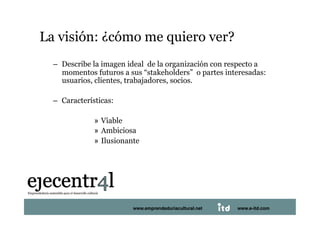 La visión: ¿cómo me quiero ver? 
     –  Describe la imagen ideal de la organización con respecto a
        momentos futuros a sus “stakeholders” o partes interesadas:
        usuarios, clientes, trabajadores, socios.

     –  Características:

                 »  Viable
                 »  Ambiciosa
                 »  Ilusionante 




Juan Pedregosa                   www.e-itd.com
                             www.emprendeduriacultural.net   www.e-itd.com   66
 