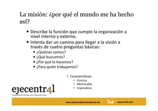 La misión: ¿por qué el mundo me ha hecho
así? 
       Describe la función que cumple la organización a 
        nivel interno y externo.  
       Intenta dar un camino para llegar a la visión a 
        través de cuatro preguntas básicas: 
             ¿Quiénes somos? 
             ¿Qué buscamos? 
             ¿Por qué lo hacemos? 
             ¿Para quién trabajamos? 

                              •  CaracterísDcas: 
                                    •  Concisa 
                                    •  Memorable 
                                    •  Inspiradora 



Juan Pedregosa                    www.e-itd.com
                              www.emprendeduriacultural.net   www.e-itd.com   69
 