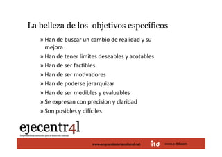 La belleza de los objetivos específicos                             
       » Han de buscar un cambio de realidad y su 
         mejora 
       » Han de tener limites deseables y acotables 
       » Han de ser facDbles 
       » Han de ser moDvadores 
       » Han de poderse jerarquizar 
       » Han de ser medibles y evaluables 
       » Se expresan con precision y claridad 
       » Son posibles y di]ciles  



Juan Pedregosa                 www.e-itd.com
                           www.emprendeduriacultural.net   www.e-itd.com   75
 
