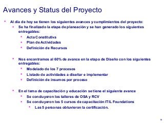 16
Avances y Status del Proyecto
 Al día de hoy se tienen los siguientes avances y cumplimientos del proyecto:
 Se ha finalizado la etapa de planeación y se han generado los siguientes
entregables:
 Acta Constitutiva
 Plan de Actividades
 Definición de Recursos
 Nos encontramos al 60% de avance en la etapa de Diseño con los siguientes
entregables:
 Modelado de los 7 procesos
 Listado de actividades a diseñar e implementar
 Definición de insumos por proceso
 En el tema de capacitación y educación se tiene el siguiente avance
 Se concluyeron los talleres de OSA y RCV
 Se concluyeron los 5 cursos de capacitación ITIL Foundations
 Las 5 personas obtuvieron la certificación.
 