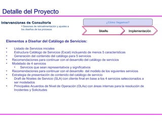 Intervenciones de ConsultoríaIntervenciones de Consultoría
• Sesiones de retroalimentación y
ajustes a los diseños de los procesos
¿Cómo llegamos?
DiseñoDiseñoDiseñoDiseño ImplementaciónImplementación
Intervenciones de Consultoría
Objetivo:
Asesorar en la adecuación y adopción de los
procesos.
Adecuación
• Talleres para el diseño de los elementos de
los procesos con mayor complejidad.
Adopción
• Definir la mejor estrategia y el plan para la
implementación de los procesos.
• Acompañar al cliente en la adopción.
Entregables por cada proceso:
• Objetivos
• Alcance
• Flujo de actividades
• Interacciones con otros procesos
• Políticas
• Factores Críticos de Éxito (CSF)
• Indicadores Clave de Desempeño (KPI)
• Roles y responsabilidades
• Matriz ARCI (Responsabilidades vs
roles)
Detalle del Proyecto
 