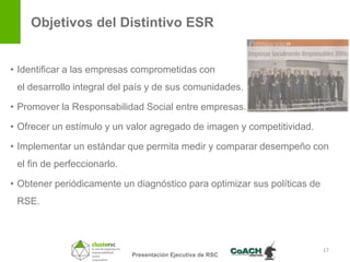 Objetivos del Distintivo ESR


• Identificar a las empresas comprometidas con
 el desarrollo integral del país y de sus comunidades.

• Promover la Responsabilidad Social entre empresas.

• Ofrecer un estímulo y un valor agregado de imagen y competitividad.

• Implementar un estándar que permita medir y comparar desempeño con
 el fin de perfeccionarlo.

• Obtener periódicamente un diagnóstico para optimizar sus políticas de
 RSE.



                                                                          17
                             Presentación Ejecutiva de RSC
 