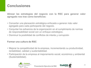 Conclusiones

Alinear las estrategias del negocio con la RSC para generar valor
agregado nos trae como beneficios:

• Concertar una planeación estratégica enfocada a generar más valor
  agregado para cada participante del negocio.
• Conjuntar los esfuerzos de la organización en el cumplimiento de normas
  de responsabilidad social con un enfoque estratégico.
• Disminuir la posibilidad de conflictos de interés y corrupción

Formar una cultura de RSC

• Mejorar la competitividad de la empresa, incrementando su productividad,
  rentabilidad, calidad y sustentabilidad.
• Participación de la empresa al mejoramiento social, económico y ambiental
  (Sustentabilidad).


                                                                            20
                          Presentación Ejecutiva de RSC
 