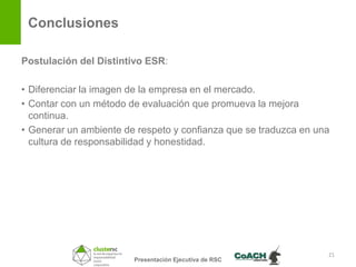 Conclusiones

Postulación del Distintivo ESR:

• Diferenciar la imagen de la empresa en el mercado.
• Contar con un método de evaluación que promueva la mejora
  continua.
• Generar un ambiente de respeto y confianza que se traduzca en una
  cultura de responsabilidad y honestidad.




                                                                  21
                        Presentación Ejecutiva de RSC
 
