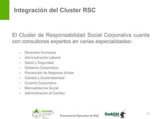 Integración del Cluster RSC


El Cluster de Responsabilidad Social Corporativa cuenta
con consultores expertos en varias especialidades:
  –   Derechos Humanos
  –   Administración Laboral
  –   Salud y Seguridad
  –   Gobierno Corporativo
  –   Prevención de Negocios Ilícitos
  –   Calidad y Sustentabilidad
  –   Civismo Corporativo
  –   Mercadotecnia Social
  –   Administración al Cambio




                                                            22
                            Presentación Ejecutiva de RSC
 