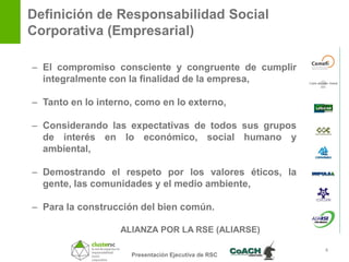 Definición de Responsabilidad Social
Corporativa (Empresarial)

– El compromiso consciente y congruente de cumplir
  integralmente con la finalidad de la empresa,

– Tanto en lo interno, como en lo externo,

– Considerando las expectativas de todos sus grupos
  de interés en lo económico, social humano y
  ambiental,

– Demostrando el respeto por los valores éticos, la
  gente, las comunidades y el medio ambiente,

– Para la construcción del bien común.

                   ALIANZA POR LA RSE (ALIARSE)

                                                      4
                     Presentación Ejecutiva de RSC
 