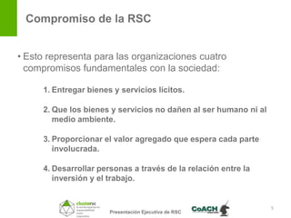 Compromiso de la RSC


• Esto representa para las organizaciones cuatro
  compromisos fundamentales con la sociedad:

     1. Entregar bienes y servicios lícitos.

     2. Que los bienes y servicios no dañen al ser humano ni al
        medio ambiente.

     3. Proporcionar el valor agregado que espera cada parte
        involucrada.

     4. Desarrollar personas a través de la relación entre la
        inversión y el trabajo.


                                                                  5
                       Presentación Ejecutiva de RSC
 