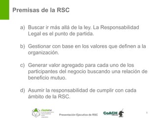 Premisas de la RSC

  a) Buscar ir más allá de la ley. La Responsabilidad
     Legal es el punto de partida.

  b) Gestionar con base en los valores que definen a la
     organización.

  c) Generar valor agregado para cada uno de los
     participantes del negocio buscando una relación de
     beneficio mutuo.

  d) Asumir la responsabilidad de cumplir con cada
     ámbito de la RSC.

                                                          6
                  Presentación Ejecutiva de RSC
 