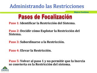 Mejora Continua
Administrando las Restricciones
Paso 1: Identificar la Restricción del Sistema.
Paso 2: Decidir cómo Explotar la Restricción del
Sistema.
Paso 3: Subordinarse a la Restricción.
Paso 4: Elevar la Restricción.
Paso 5: Volver al paso 1 y no permitir que la Inercia
se convierta en la Restricción del sistema.
 