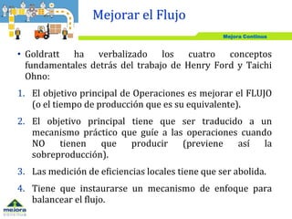 Mejora Continua
• Goldratt ha verbalizado los cuatro conceptos
fundamentales detrás del trabajo de Henry Ford y Taichi
Ohno:
1. El objetivo principal de Operaciones es mejorar el FLUJO
(o el tiempo de producción que es su equivalente).
2. El objetivo principal tiene que ser traducido a un
mecanismo práctico que guíe a las operaciones cuando
NO tienen que producir (previene así la
sobreproducción).
3. Las medición de eficiencias locales tiene que ser abolida.
4. Tiene que instaurarse un mecanismo de enfoque para
balancear el flujo.
Mejorar el Flujo
 