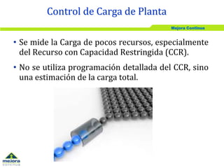 Mejora Continua
• Se mide la Carga de pocos recursos, especialmente
del Recurso con Capacidad Restringida (CCR).
• No se utiliza programación detallada del CCR, sino
una estimación de la carga total.
Control de Carga de Planta
 