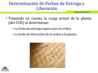 Mejora Continua
• Tomando en cuenta la carga actual de la planta
(del CCR) se determinan:
− La fecha de entrega segura para la orden.
− La fecha de liberación de la orden a la planta.
Determinación de Fechas de Entrega y
Liberación
 