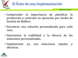 Mejora Continua
• Comprender la importancia de planificar la
producción y controlar su ejecución por medio de
Gestión de Buffers.
• Encontrar una solución personalizada para cada
caso.
• Determinar la viabilidad y la eficacia de las
soluciones personalizadas.
• Implementar ya, con soluciones rápidas y
efectivas.
El Éxito de una Implementación
 