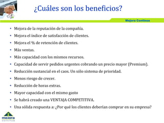 Mejora Continua
• Mejora de la reputación de la compañía.
• Mejora el índice de satisfacción de clientes.
• Mejora el % de retención de clientes.
• Más ventas.
• Más capacidad con los mismos recursos.
• Capacidad de servir pedidos urgentes cobrando un precio mayor (Premium).
• Reducción sustancial en el caos. Un sólo sistema de prioridad.
• Menos riesgo de crecer.
• Reducción de horas extras.
• Mayor capacidad con el mismo gasto
• Se habrá creado una VENTAJA COMPETITIVA.
• Una sólida respuesta a: ¿Por qué los clientes deberían comprar en su empresa?
¿Cuáles son los beneficios?
 