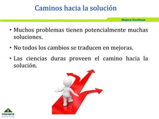 Mejora Continua
• Muchos problemas tienen potencialmente muchas
soluciones.
• No todos los cambios se traducen en mejoras.
• Las ciencias duras proveen el camino hacia la
solución.
Caminos hacia la solución
 